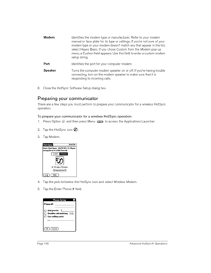 Page 196Page 196  Advanced HotSync® Operations
8. Close the HotSync Software Setup dialog box.
Preparing your communicator
There are a few steps you must perform to prepare your communicator for a wireless HotSync 
operation. 
To prepare your communicator for a wireless HotSync operation:
1. Press Option   and then press Menu   to access the Applications Launcher.
2. Tap the HotSync icon  . 
3. Tap Modem.
 
 
4. Tap the pick list below the HotSync icon and select Wireless Modem.
5. Tap the Enter Phone #...