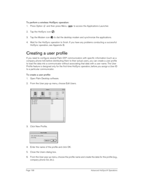 Page 198Page 198  Advanced HotSync® Operations
To perform a wireless HotSync operation:
1. Press Option   and then press Menu   to access the Applications Launcher.
2. Tap the HotSync icon  . 
3. Tap the Modem icon   to dial the desktop modem and synchronize the applications.
4. Wait for the HotSync operation to finish. If you have any problems conducting a successful 
HotSync operation, see Appendix B
.
Creating a user profile
If you need to configure several Palm OS® communicators with specific information...