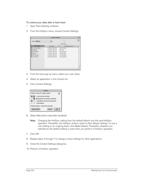 Page 204Page 204  Maintaining Your Communicator
To restore your data after a hard reset:
1. Open Palm Desktop software.
2. From the HotSync menu, choose Conduit Settings.
3. From the User pop-up menu, select your user name.
4. Select an application in the Conduit list.
5. Click Conduit Settings.
6. Select Macintosh overwrites handheld.
N
NN No
oo ot
tt te
ee e:
:: : Changing the HotSync setting from the default affects only the 
next HotSync 
operation. Thereafter, the HotSync Actions revert to their default...