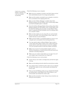 Page 213Appendix BPage 213
I tried to do a wireless 
HotSync operation, but 
it did not complete 
successfully.Check the following on your computer:
nMake sure your computer is turned on and that it does not shut 
down automatically as part of an energy-saving feature.
nMake sure the modem connected to your computer is turned on 
and is connected to the outgoing phone line. 
nMake sure the HotSync Manager is enabled. Open Palm 
Desktop software, from the HotSync menu, choose Setup. Make 
sure that the Enabled...