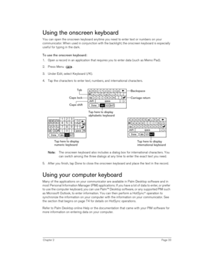 Page 33Chapter 2Page 33
Using the onscreen keyboard
You can open the onscreen keyboard anytime you need to enter text or numbers on your 
communicator. When used in conjunction with the backlight, the onscreen keyboard is especially 
useful for typing in the dark.
To use the onscreen keyboard:
1. Open a record in an application that requires you to enter data (such as Memo Pad).
2. Press Menu .
3. Under Edit, select Keyboard (/K). 
4. Tap the characters to enter text, numbers, and international characters.
N
NN...