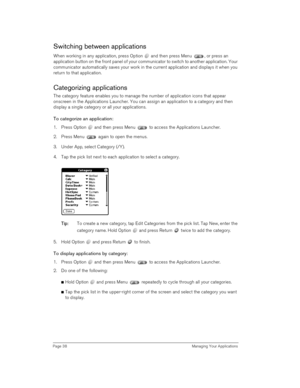 Page 38Page 38  Managing Your Applications
Switching between applications
When working in any application, press Option   and then press Menu  , or press an 
application button on the front panel of your communicator to switch to another application. Your 
communicator automatically saves your work in the current application and displays it when you 
return to that application.
Categorizing applications
The category feature enables you to manage the number of application icons that appear 
onscreen in the...