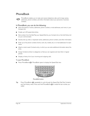 Page 48Page 48 Applications Overview
PhoneBook
PhoneBook enables you to make and receive telephone calls, and to keep names, 
addresses, phone numbers, and other information about your personal or business 
contacts.
In PhoneBook, you can do the following:
nStore thousands of names, addresses, phone numbers, e-mail addresses, and more, in your 
Contacts list.
nCreate up to 50 speed dial entries.
nDial numbers from the Dial Pad, your Speed Dial list, your Contacts list, or the Call History list 
on your...