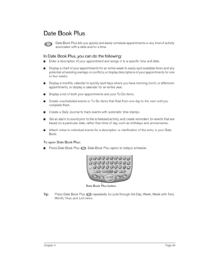 Page 49Chapter 4Page 49
Date Book Plus
Date Book Plus lets you quickly and easily schedule appointments or any kind of activity 
associated with a date and/or a time.
In Date Book Plus, you can do the following:
nEnter a description of your appointment and assign it to a specific time and date.
nDisplay a chart of your appointments for an entire week to easily spot available times and any 
potential scheduling overlaps or conflicts, or display descriptions of your appointments for one 
or two weeks. 
nDisplay a...