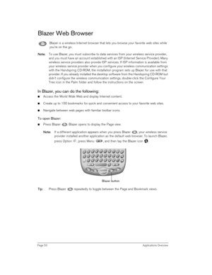 Page 50Page 50 Applications Overview
Blazer Web Browser
Blazer is a wireless Internet browser that lets you browse your favorite web sites while 
you’re on the go.
N
NN No
oo ot
tt te
ee e:
:: : To use Blazer, you must subscribe to data services from your wireless service provider, 
and you must have an account established with an ISP (Internet Service Provider). Many 
wireless service providers also provide ISP services. If ISP information is available from 
your wireless service provider when you configure...
