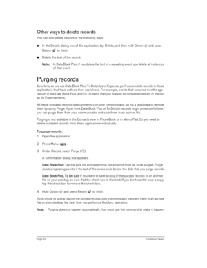 Page 62Page 62 Common Tasks
Other ways to delete records
You can also delete records in the following ways:
nIn the Details dialog box of the application, tap Delete, and then hold Option   and press 
Return   to finish.
nDelete the text of the record.
N
NN No
oo ot
tt te
ee e:
:: : In Date Book Plus, if you delete the text of a repeating event, you delete all instances 
of that event. 
Purging records
Over time, as you use Date Book Plus, To Do List, and Expense, you’ll accumulate records in these...