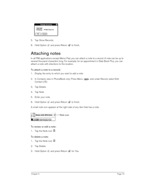 Page 73Chapter 5Page 73
5. Tap Show Records.
6. Hold Option   and press Return   to finish.
Attaching notes
In all PIM applications except Memo Pad, you can attach a note to a record. A note can be up to 
several thousand characters long. For example, for an appointment in Date Book Plus, you can 
attach a note with directions to the location.
To attach a note to a record:
1. Display the entry to which you want to add a note. 
2. In Contacts view in PhoneBook only: Press Menu  , and under Record, select Edit...