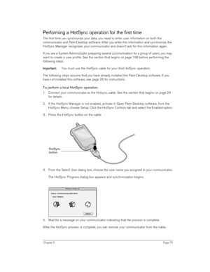 Page 75Chapter 5Page 75
Performing a HotSync operation for the first time
The first time you synchronize your data, you need to enter user information on both the 
communicator and Palm Desktop software. After you enter this information and synchronize, the 
HotSync Manager recognizes your communicator and doesn’t ask for this information again.
If you are a System Administrator preparing several communicators for a group of users, you may 
want to create a user profile. See the section that begins on page 198...