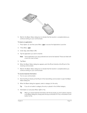 Page 77Chapter 5Page 77
5. Wait for the Beam Status dialog box to indicate that the transfer is complete before you 
continue working on your communicator.
To beam an application:
1. Press Option   and then press Menu   to access the Applications Launcher.
2.  Press Menu  .
3. Under App, select Beam (/B).
4. Tap the application you want to transfer.
N
NN No
oo ot
tt te
ee e:
:: : Some applications are copy-protected and cannot be beamed. These are listed with 
a lock icon next to them.
5. Tap Beam.
6. When the...