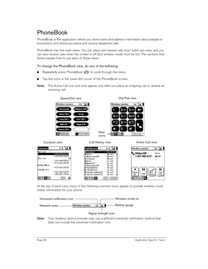 Page 80Page 80 Application Specific Tasks
PhoneBook
PhoneBook is the application where you store name and address information about people or 
businesses, and where you place and receive telephone calls. 
PhoneBook has five main views. You can place and receive calls from within any view, and you 
can also receive calls when the screen is off (but wireless mode must be on). The sections that 
follow explain how to use each of these views. 
To change the PhoneBook view, do one of the following:
nRepeatedly press...