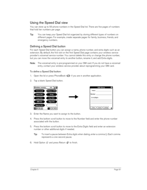 Page 81Chapter 6Page 81
Using the Speed Dial view
You can store up to 50 phone numbers in the Speed Dial list. There are five pages of numbers 
that hold ten numbers per page. 
T
TT Ti
ii ip
pp p:
:: : You can keep your Speed Dial list organized by storing different types of numbers on 
different pages. For example, create separate pages for family, business, friends, and 
emergency numbers. 
Defining a Speed Dial button
For each Speed Dial button you can assign a name, phone number, and extra digits such as an...