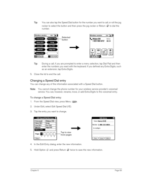 Page 83Chapter 6Page 83
T
TT Ti
ii ip
pp p:
:: : You can also tap the Speed Dial button for the number you want to call, or roll the jog 
rocker to select the button and then press the jog rocker or Return   to dial the 
number.
 
 
 
T
TT Ti
ii ip
pp p:
:: : During a call, if you are prompted to enter a menu selection, tap Dial Pad and then 
enter the numbers you want with the keyboard. If you defined any Extra Digits, such 
as an extension, tap Extra Digits.
5. Close the lid to end the call.
Changing a Speed...