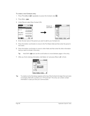 Page 86Page 86 Application Specific Tasks
To create a new Contacts entry:
1. Press PhoneBook   repeatedly to access the Contacts view  .
2. Press Menu .
3. Under Record, select New Contact (/N).
4. Enter the last name of the person you want to add to your Contacts list. 
5. Press the bottom scroll button to move to the First Name field and then enter the persons 
first name.
6. Press the bottom scroll button to move to other fields and then enter the other information 
that you want to include in this entry.
T...