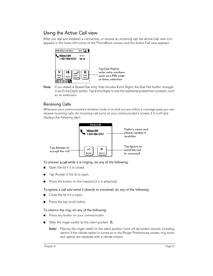 Page 91Chapter 6Page 91
Using the Active Call view
After you dial and establish a connection, or receive an incoming call, the Active Call view icon 
appears in the lower left corner of the PhoneBook screen, and the Active Call view appears:
 
 
N
NN No
oo ot
tt te
ee e:
:: : If you dialed a Speed Dial entry that includes Extra Digits, the Dial Pad button changes 
to an Extra Digits button. Tap Extra Digits to dial the additional predefined numbers, such 
as an extension.
Receiving Calls
Whenever your...