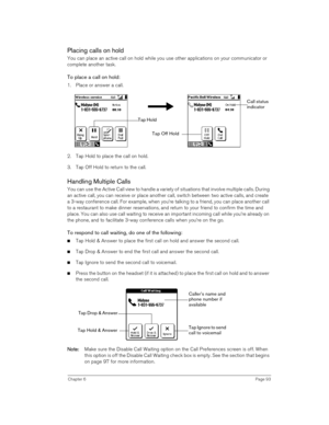 Page 93Chapter 6Page 93
Placing calls on hold
You can place an active call on hold while you use other applications on your communicator or 
complete another task.
To place a call on hold:
1. Place or answer a call.
 
 
2. Tap Hold to place the call on hold.
3. Tap Off Hold to return to the call.
Handling Multiple Calls
You can use the Active Call view to handle a variety of situations that involve multiple calls. During 
an active call, you can receive or place another call, switch between two active calls,...