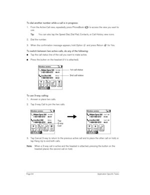 Page 94Page 94 Application Specific Tasks
To dial another number while a call is in progress:
1. From the Active Call view, repeatedly press PhoneBook   to access the view you want to 
use.
T
TT Ti
ii ip
pp p:
:: : You can also tap the Speed Dial, Dial Pad, Contacts, or Call History view icons. 
2. Dial the number.
3. When the confirmation message appears, hold Option   and press Return   for Yes.
To switch between two active calls, do any of the following:
nTap the call status line of the call you want to make...