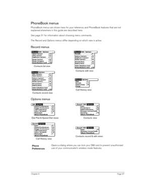 Page 97Chapter 6Page 97
PhoneBook menus
PhoneBook menus are shown here for your reference, and PhoneBook features that are not 
explained elsewhere in this guide are described here.
See page 31 for information about choosing menu commands.
The Record and Options menus differ depending on which view is active.
Record menus   
Options menus 
 
Phone 
PreferencesOpens a dialog where you can lock your SIM card to prevent unauthorized 
use of your communicator’s wireless mode features. 
Contacts list view 
Contacts...