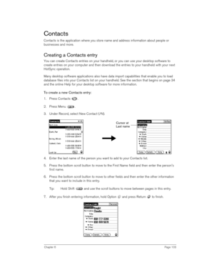 Page 103Chapter 6Page 103
Contacts
Contacts is the application where you store name and address information about people or 
businesses and more. 
Creating a Contacts entry
You can create Contacts entries on your handheld, or you can use your desktop software to 
create entries on your computer and then download the entries to your handheld with your next 
HotSync operation.
Many desktop software applications also have data import capabilities that enable you to load 
database files into your Contacts list on...