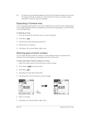 Page 104Page 104 Application-Specific Tasks
Tip: To create an entry that always appears at the top of the Contacts list, begin the Last name 
or Company field with a symbol, as in *If Found Call*. This entry can contain contact 
information in case you lose your handheld.
Duplicating a Contacts entry
You can duplicate existing entries, which can be helpful when you want to enter multiple people 
from a single organization. When you duplicate an entry, the word 
Copy appears next to the name 
in the First Name...