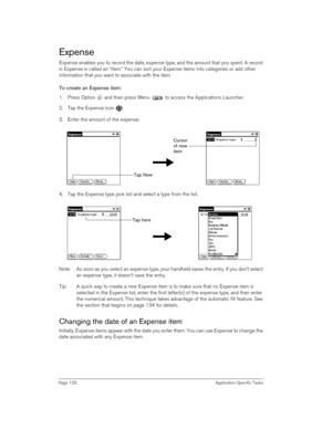 Page 128Page 128 Application-Specific Tasks
Expense
Expense enables you to record the date, expense type, and the amount that you spent. A record 
in Expense is called an “item.” You can sort your Expense items into categories or add other 
information that you want to associate with the item.
To create an Expense item:
1. Press Option   and then press Menu   to access the Applications Launcher. 
2. Tap the Expense icon  .
3. Enter the amount of the expense. 
4. Tap the Expense type pick list and select a type...