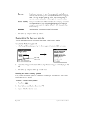 Page 130Page 130 Application-Specific Tasks
4. Hold Option   and press Return   to finish.
Customizing the Currency pick list
You can select the currencies and symbols that appear in the Currency pick list.
To customize the Currency pick list:
1. In the Receipt Details dialog box, tap the Currency pick list and select Edit currencies.
2. Tap each Currency pick list and select the country whose currency you want to display on that 
line.
3. Hold Option   and press Return   twice to finish. 
Defining a custom...