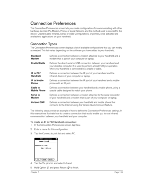 Page 139Chapter 7Page 139
Connection Preferences
The Connection Preferences screen lets you create configurations for communicating with other 
hardware devices: PC, Modem, Phone, or Local Network, and the method used to connect to the 
device: Cradle/Cable, Infrared, Serial, or USB. Configurations, or profiles, once activated are 
available to applications on your handheld. 
Connection Types
The Connection Preferences screen displays a list of available configurations that you can modify 
as needed. This list...