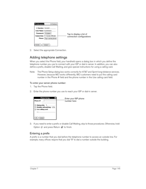 Page 145Chapter 7Page 145
2. Select the appropriate Connection.
Adding telephone settings
When you select the Phone field, your handheld opens a dialog box in which you define the 
telephone number you use to connect with your ISP or dial-in server. In addition, you can also 
define a prefix, disable Call Waiting, and give special instructions for using a calling card.
Note: The Phone Setup dialog box works correctly for AT&T and Sprint long-distance services. 
However, because MCI works differently, MCI...