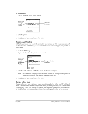 Page 146Page 146  Setting Preferences for Your Handheld
To enter a prefix:
1. Tap the Dial Prefix check box to select it.
2. Enter the prefix. 
3. Hold Option   and press Return   to finish.
Disabling Call Waiting
Call Waiting can cause your session to terminate if you receive a call while you are connected. If 
your telephone has Call Waiting, you need to disable this feature before logging into your ISP or 
dial-in server.
To disable Call Waiting:
1. Tap the Disable call waiting check box to select it.
2....