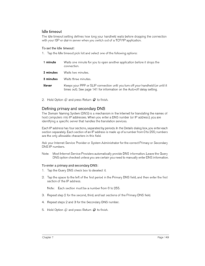 Page 149Chapter 7Page 149
Idle timeout
The Idle timeout setting defines how long your handheld waits before dropping the connection 
with your ISP or dial-in server when you switch out of a TCP/IP application.
To set the Idle timeout:
1. Tap the Idle timeout pick list and select one of the following options:
2. Hold Option   and press Return   to finish.
Defining primary and secondary DNS
The Domain Naming System (DNS) is a mechanism in the Internet for translating the names of 
host computers into IP addresses....