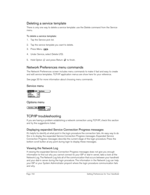Page 152Page 152  Setting Preferences for Your Handheld
Deleting a service template
There is only one way to delete a service template: use the Delete command from the Service 
menu.
To delete a service template:
1. Tap the Service pick list.
2. Tap the service template you want to delete.
3. Press Menu  . 
4. Under Service, select Delete (/D).
5. Hold Option   and press Return   to finish.
Network Preferences menu commands
The Network Preferences screen includes menu commands to make it fast and easy to create...