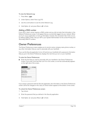 Page 153Chapter 7Page 153
To view the Network Log:
1. Press Menu  . 
2. Under Options, select View Log (/V).
3. Use the scroll buttons to see the entire Network Log.
4. Hold Option   and press Return   to finish.
Adding a DNS number
If your ISP or dial-in server requires a DNS number and you did not enter that information in the 
Network Preferences screen, it will appear that you successfully logged into your network. When 
you try to use an application or look up information, however, the connection fails. If...