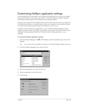 Page 159Chapter 8Page 159
Customizing HotSync application settings
For each application, you can define a set of options that determines how records are handled 
during synchronization. These options are called a “conduit.” By default, a HotSync operation 
synchronizes all files between the handheld and your desktop software. 
In general, you should leave the settings to synchronize all files. The only reason you might want 
to change these settings is to overwrite data on either your handheld or your desktop...