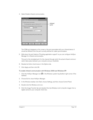 Page 161Chapter 8Page 161
4. Select Enable infrared communication.
The COM port displayed on this screen is the port associated with your infrared device. It 
should be different from the port currently defined for cable synchronization.
5. Write down the port listed as “Providing application support” so you can configure HotSync 
Manager for infrared communication. 
This port is the simulated port. It is the channel through which the actual infrared communi-
cation takes place between your computer and your...