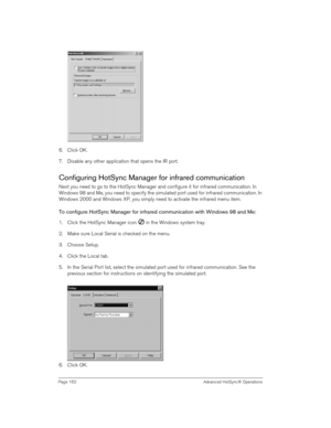 Page 162Page 162  Advanced HotSync® Operations
6. Click OK.
7. Disable any other application that opens the IR port. 
Configuring HotSync Manager for infrared communication
Next you need to go to the HotSync Manager and configure it for infrared communication. In 
Windows 98 and Me, you need to specify the simulated port used for infrared communication. In 
Windows 2000 and Windows XP, you simply need to activate the infrared menu item.
To configure HotSync Manager for infrared communication with Windows 98 and...