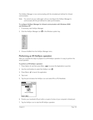 Page 163Chapter 8Page 163
The HotSync Manager is now communicating with the simulated port defined for infrared 
communication.
Note: You cannot use your cable again until you reconfigure the HotSync Manager to 
communicate with the port defined for cable synchronization.
To configure HotSync Manager for infrared communication with Windows 2000
and Windows XP:
1. If necessary, start HotSync Manager.
2. Click the HotSync Manager icon   in the Windows system tray.
3. Choose InfraRed from the HotSync Manager menu....