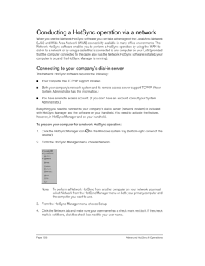 Page 168Page 168  Advanced HotSync® Operations
Conducting a HotSync operation via a network
When you use the Network HotSync software, you can take advantage of the Local Area Network 
(LAN) and Wide Area Network (WAN) connectivity available in many office environments. The 
Network HotSync software enables you to perform a HotSync operation by using the WAN to 
dial-in to a network or by using a cable that is connected to any computer on your LAN (provided 
that the computer connected to the cable also has the...