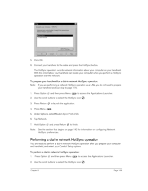 Page 169Chapter 8Page 169
5. Click OK.
6. Connect your handheld to the cable and press the HotSync button.
The HotSync operation records network information about your computer on your handheld. 
With this information, your handheld can locate your computer when you perform a HotSync 
operation over the network.
To prepare your handheld for a dial-in network HotSync operation:
Note:  If you are performing a network HotSync operation via a LAN, you do not need to prepare 
your handheld and can skip to page 170....