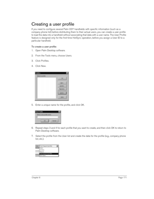 Page 171Chapter 8Page 171
Creating a user profile
If you need to configure several Palm OS® handhelds with specific information (such as a 
company phone list) before distributing them to their actual users, you can create a user profile 
to load the data into a handheld without associating that data with a user name. The User Profile 
feature is designed only for the first-time HotSync operation, before you assign a User ID to a 
particular handheld. 
To create a user profile:
1. Open Palm Desktop software.
2....