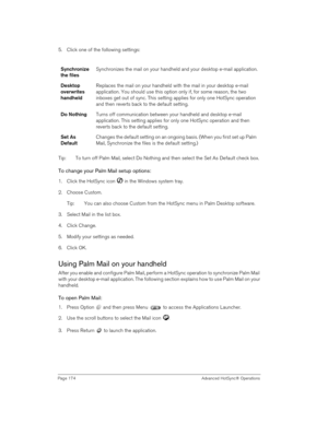Page 174Page 174  Advanced HotSync® Operations
5. Click one of the following settings:
Tip: To turn off Palm Mail, select Do Nothing and then select the Set As Default check box.
To change your Palm Mail setup options:
1. Click the HotSync icon   in the Windows system tray. 
2. Choose Custom.
Tip: You can also choose Custom from the HotSync menu in Palm Desktop software.
3. Select Mail in the list box.
4. Click Change.
5. Modify your settings as needed.
6. Click OK.
Using Palm Mail on your handheld
After you...
