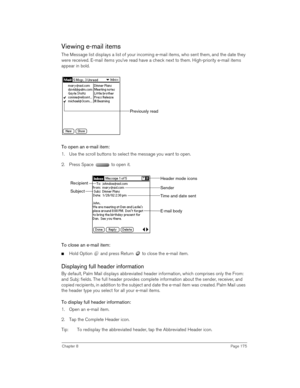 Page 175Chapter 8Page 175
Viewing e-mail items
The Message list displays a list of your incoming e-mail items, who sent them, and the date they 
were received. E-mail items you’ve read have a check next to them. High-priority e-mail items 
appear in bold.
To open an e-mail item:
1. Use the scroll buttons to select the message you want to open.
2. Press Space   to open it.
To close an e-mail item:
nHold Option   and press Return   to close the e-mail item.
Displaying full header information
By default, Palm Mail...