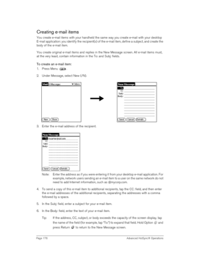 Page 176Page 176  Advanced HotSync® Operations
Creating e-mail items
You create e-mail items with your handheld the same way you create e-mail with your desktop 
E-mail application: you identify the recipient(s) of the e-mail item, define a subject, and create the 
body of the e-mail item.
You create original e-mail items and replies in the New Message screen. All e-mail items must, 
at the very least, contain information in the To: and Subj: fields. 
To create an e-mail item:
1. Press Menu  . 
2. Under Message,...