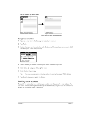 Page 177Chapter 8Page 177
To reply to an e-mail item:
1. Open an e-mail item in the Message list to display it onscreen.
2. Tap Reply.
3. Select whom you want to receive the reply: Sender only, All recipients, or someone who didn’t 
see the original e-mail item (Forward).
4. Select whether you want to include original text or comment original text.
5. Hold Option   and press Return   to finish.
6. Enter the text of your reply.
Tip: You have several options including setting the priority. See page 178 for...