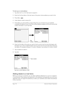 Page 178Page 178  Advanced HotSync® Operations
To look up an e-mail address:
1. Tap either the To: or CC: field name to expand it.
2. Enter the first few letters of the last name of the person whose address you want to find. 
3. Press Menu  . 
4. Under Options, select Lookup (/L).
5. If the letters you enter identify a unique listing from your Contacts list, your handheld 
completes the address for you. If not, the Lookup dialog box appears and lists all records that 
contain information in an E-mail field.
6....