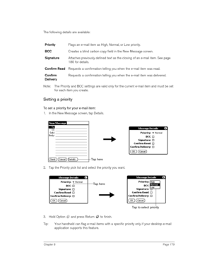 Page 179Chapter 8Page 179
The following details are available:
Note: The Priority and BCC settings are valid only for the current e-mail item and must be set 
for each item you create.
Setting a priority
To set a priority for your e-mail item:
1. In the New Message screen, tap Details.
2. Tap the Priority pick list and select the priority you want.
3. Hold Option   and press Return   to finish.
Tip: Your handheld can flag e-mail items with a specific priority only if your desktop e-mail 
application supports...