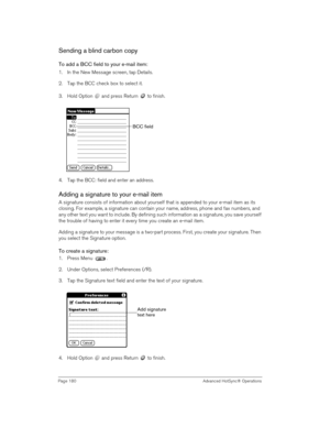 Page 180Page 180  Advanced HotSync® Operations
Sending a blind carbon copy
To add a BCC field to your e-mail item:
1. In the New Message screen, tap Details.
2. Tap the BCC check box to select it.
3. Hold Option   and press Return   to finish.
4. Tap the BCC: field and enter an address. 
Adding a signature to your e-mail item
A signature consists of information about yourself that is appended to your e-mail item as its 
closing. For example, a signature can contain your name, address, phone and fax numbers, and...