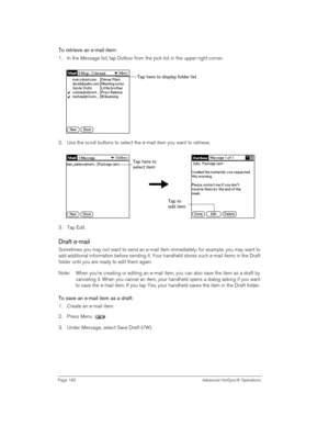 Page 182Page 182  Advanced HotSync® Operations
To retrieve an e-mail item:
1. In the Message list, tap Outbox from the pick list in the upper-right corner.
2. Use the scroll buttons to select the e-mail item you want to retrieve.
3. Tap Edit.
Draft e-mail
Sometimes you may not want to send an e-mail item immediately; for example, you may want to 
add additional information before sending it. Your handheld stores such e-mail items in the Draft 
folder until you are ready to edit them again.
Note: When you’re...