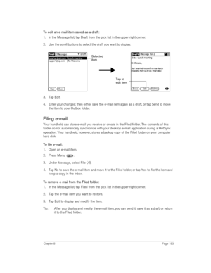 Page 183Chapter 8Page 183
To edit an e-mail item saved as a draft:
1. In the Message list, tap Draft from the pick list in the upper-right corner.
2. Use the scroll buttons to select the draft you want to display.
3. Tap Edit.
4. Enter your changes; then either save the e-mail item again as a draft, or tap Send to move 
the item to your Outbox folder.
Filing e-mail
Your handheld can store e-mail you receive or create in the Filed folder. The contents of this 
folder do not automatically synchronize with your...