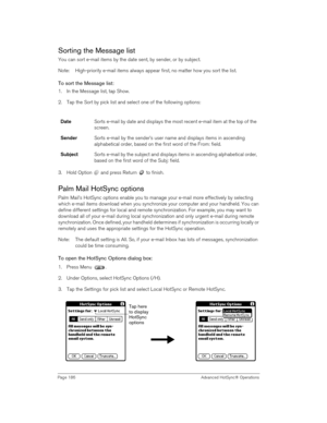 Page 186Page 186  Advanced HotSync® Operations
Sorting the Message list
You can sort e-mail items by the date sent, by sender, or by subject.
Note: High-priority e-mail items always appear first, no matter how you sort the list.
To sort the Message list:
1. In the Message list, tap Show.
2. Tap the Sort by pick list and select one of the following options:
3. Hold Option   and press Return   to finish. 
Palm Mail HotSync options
Palm Mail’s HotSync options enable you to manage your e-mail more effectively by...