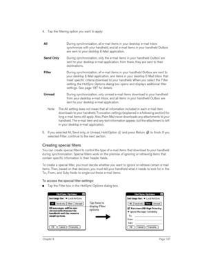 Page 187Chapter 8Page 187
4. Tap the filtering option you want to apply:
Note: The All setting does not mean that all information included in each e-mail item 
downloads to your handheld. Truncation settings (explained in a following section) for 
long e-mail items still apply. Also, Palm Mail never downloads any attachments to your 
handheld. The e-mail item and any text information appear, but the attachment is left 
in your desktop e-mail application.
5. If you selected All, Send only, or Unread, Hold Option...