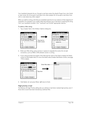 Page 189Chapter 8Page 189
Your handheld interprets this as, “Accept e-mail items about the Apollo Project from John Smith 
or Jack Jones. Do not accept e-mail items from other people. Do not accept e-mail items from 
John or Jack about any other subject.”
When you define a string, note that your handheld searches for any instance of that 
sequence of 
characters. For example, if you create a filter that retrieves only e-mail items containing the string 
“info,” your handheld considers “info,” “rainforest” and...